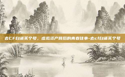 去CF白鲨买个号，虚拟资产背后的青春往事-去cf白鲨买个号
