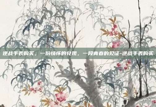 逆战手表购买,一份情怀的兑现,一段青春的见证-逆战手表购买