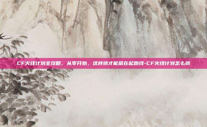 CF火线计划全攻略，从零开始，这样搞才能赢在起跑线-CF火线计划怎么搞