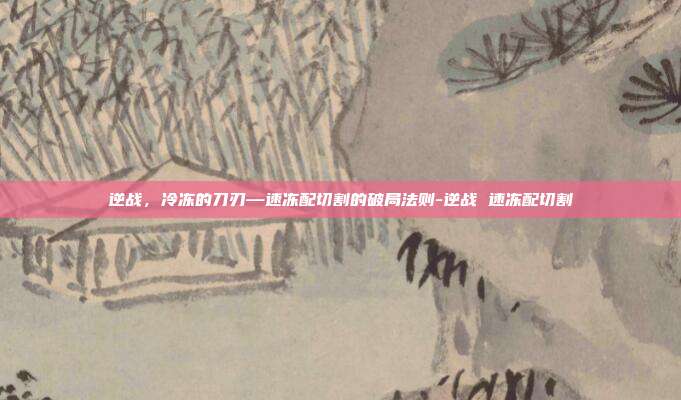 逆战，冷冻的刀刃—速冻配切割的破局法则-逆战 速冻配切割