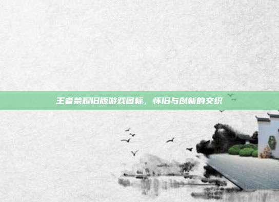 王者荣耀旧版游戏图标,怀旧与创新的交织