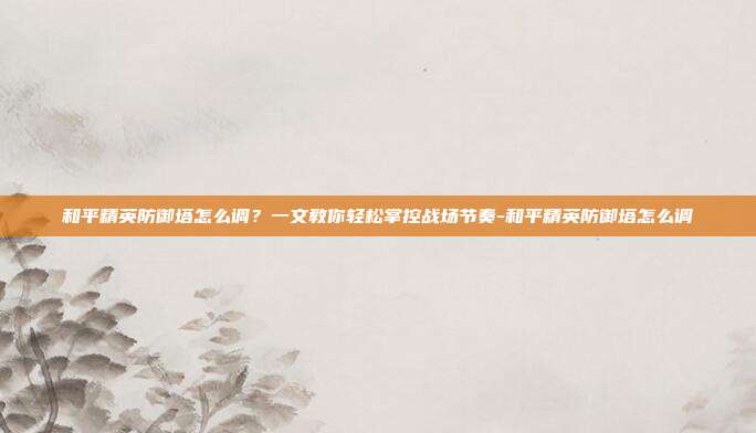 和平精英防御塔怎么调?一文教你轻松掌控战场节奏-和平精英防御塔怎么调
