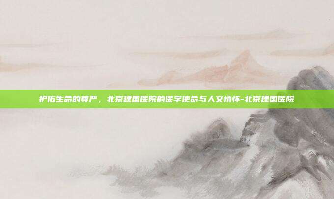 护佑生命的尊严,北京建国医院的医学使命与人文情怀-北京建国医院
