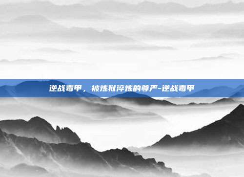 逆战毒甲,被炼狱淬炼的尊严-逆战毒甲