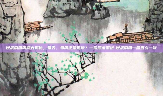 逆战刷图周期大揭秘，每天、每周还是随缘？一份深度解析-逆战刷图一般多久一次