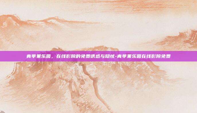 青苹果乐园，在线影院的免费诱惑与隐忧-青苹果乐园在线影院免费