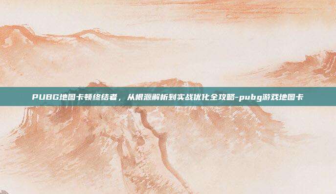 PUBG地图卡顿终结者，从根源解析到实战优化全攻略-pubg游戏地图卡