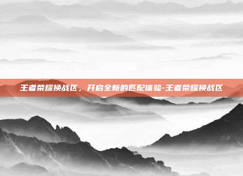 王者荣耀换战区，开启全新的匹配体验-王者荣耀换战区