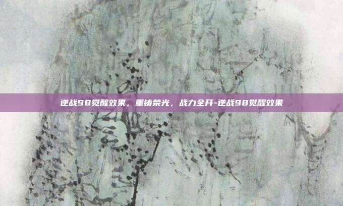 逆战98觉醒效果，重铸荣光，战力全开-逆战98觉醒效果