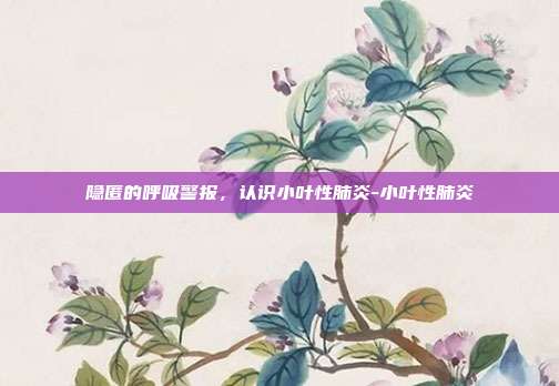 隐匿的呼吸警报,认识小叶性肺炎-小叶性肺炎