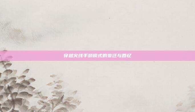 穿越火线手游模式的变迁与回忆