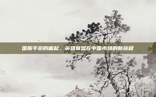 国服手游的崛起，英雄联盟在中国市场的新旅程