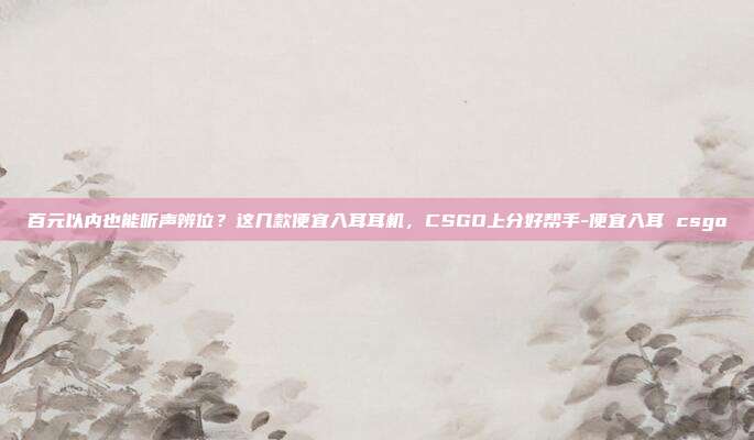 百元以内也能听声辨位?这几款便宜入耳耳机,CSGO上分好帮手-便宜入耳 csgo