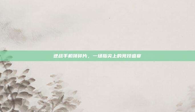 逆战手机领碎片,一场指尖上的竞技盛宴