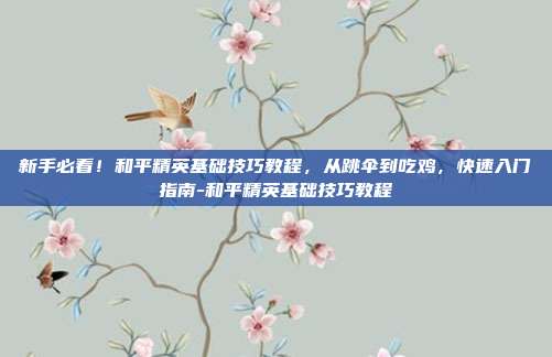 新手必看!和平精英基础技巧教程,从跳伞到吃鸡,快速入门指南-和平精英基础技巧教程