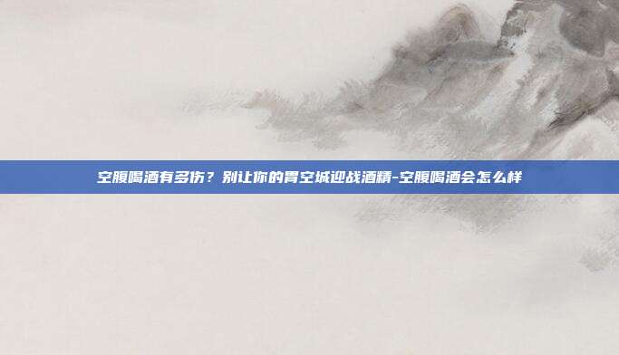 空腹喝酒有多伤?别让你的胃空城迎战酒精-空腹喝酒会怎么样