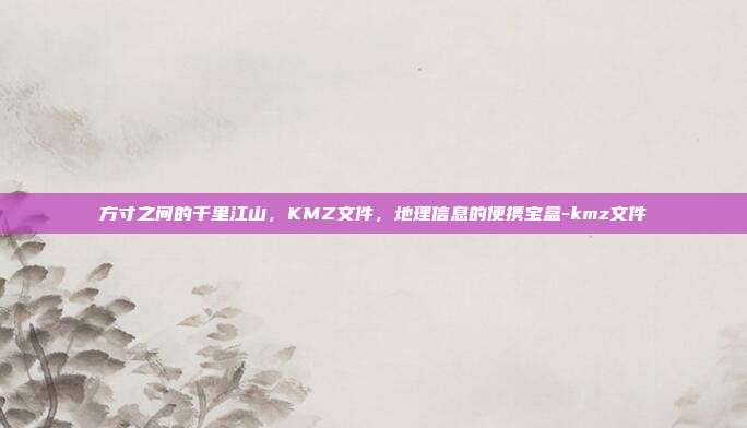 方寸之间的千里江山，KMZ文件，地理信息的便携宝盒-kmz文件