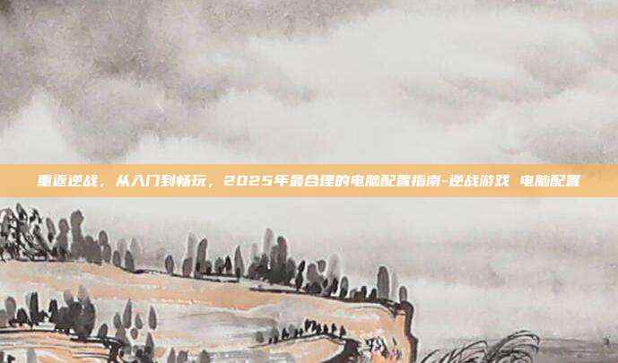 重返逆战，从入门到畅玩，2025年最合理的电脑配置指南-逆战游戏 电脑配置