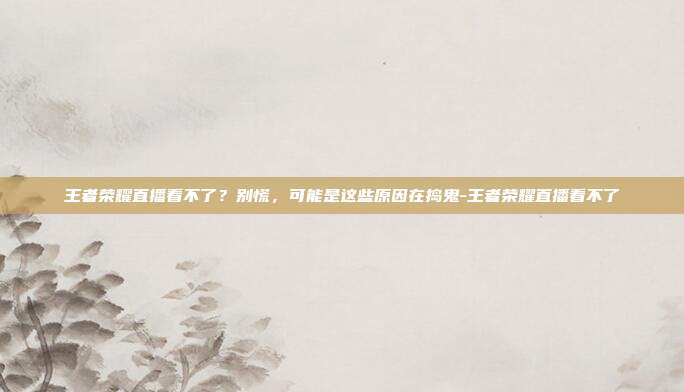 王者荣耀直播看不了?别慌,可能是这些原因在捣鬼-王者荣耀直播看不了