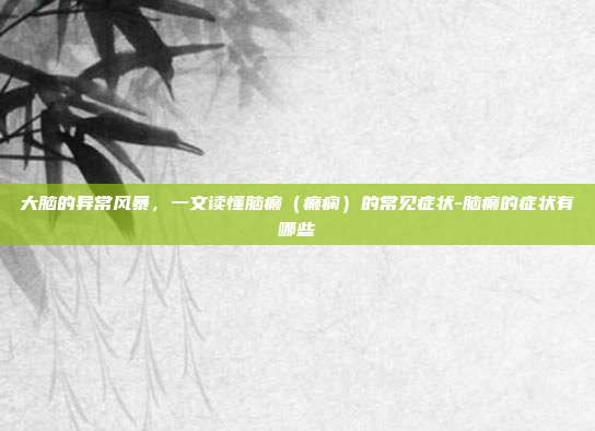 大脑的异常风暴，一文读懂脑癫（癫痫）的常见症状-脑癫的症状有哪些