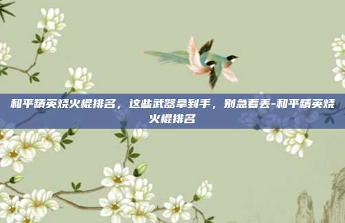 和平精英烧火棍排名，这些武器拿到手，别急着丢-和平精英烧火棍排名