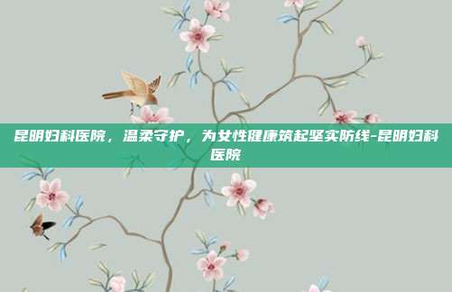 昆明妇科医院，温柔守护，为女性健康筑起坚实防线-昆明妇科医院