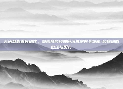 古法熬制夏日清饮，酸梅汤的经典做法与配方全攻略-酸梅汤的做法与配方