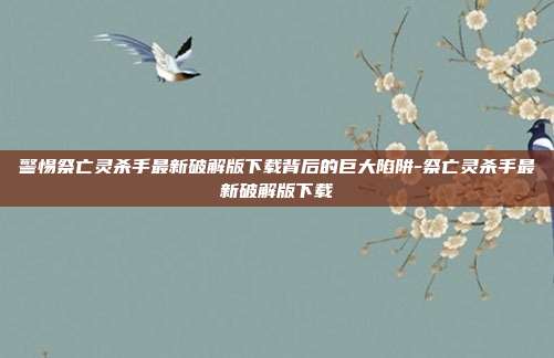 警惕祭亡灵杀手最新破解版下载背后的巨大陷阱-祭亡灵杀手最新破解版下载