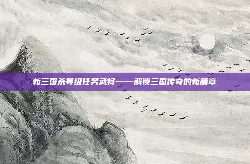 新三国杀等级任务武将——解锁三国传奇的新篇章