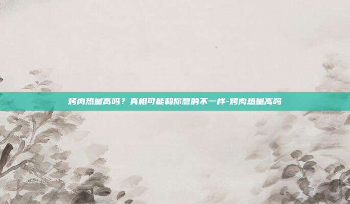 烤肉热量高吗?真相可能和你想的不一样-烤肉热量高吗