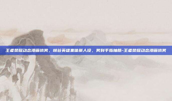 王者荣耀动态漫画搞笑,峡谷英雄集体崩人设,笑到手指抽筋-王者荣耀动态漫画搞笑
