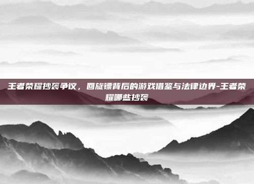 王者荣耀抄袭争议,回旋镖背后的游戏借鉴与法律边界-王者荣耀哪些抄袭