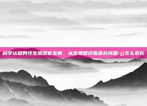 科学认知男性生殖器官发育，从生理常识看延长问题-jj怎么变长