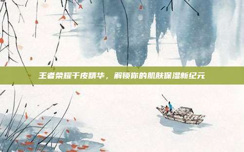王者荣耀干皮精华，解锁你的肌肤保湿新纪元