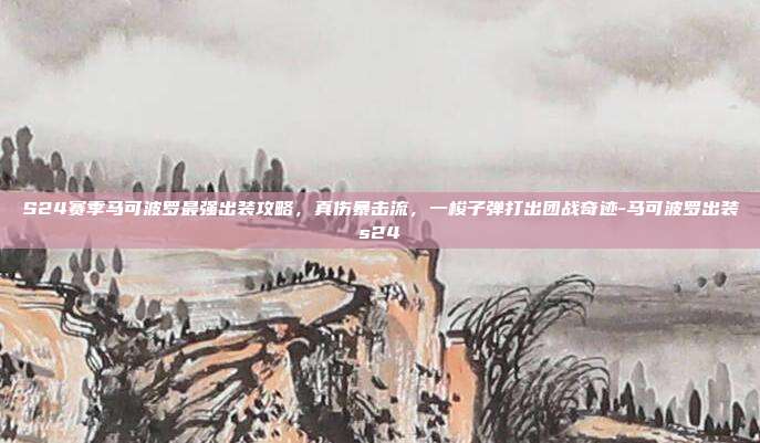S24赛季马可波罗最强出装攻略,真伤暴击流,一梭子弹打出团战奇迹-马可波罗出装s24