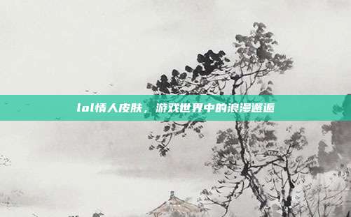 lol情人皮肤，游戏世界中的浪漫邂逅