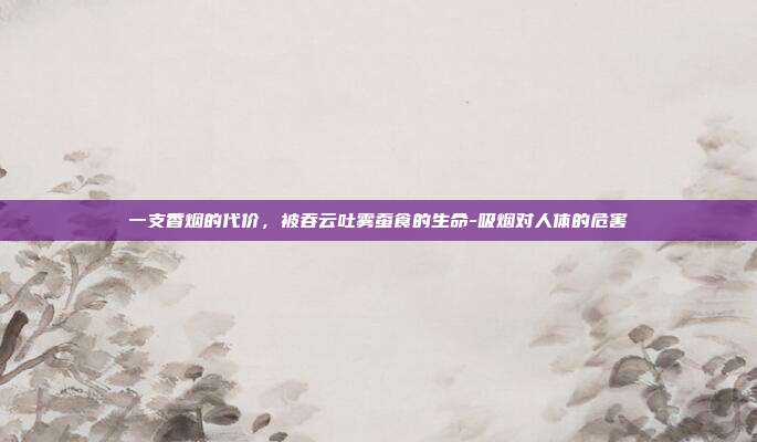 一支香烟的代价，被吞云吐雾蚕食的生命-吸烟对人体的危害