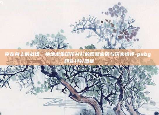 穿在身上的战场，绝地求生印花衬衫的图案密码与玩家情怀-pubg 印花衬衫图案