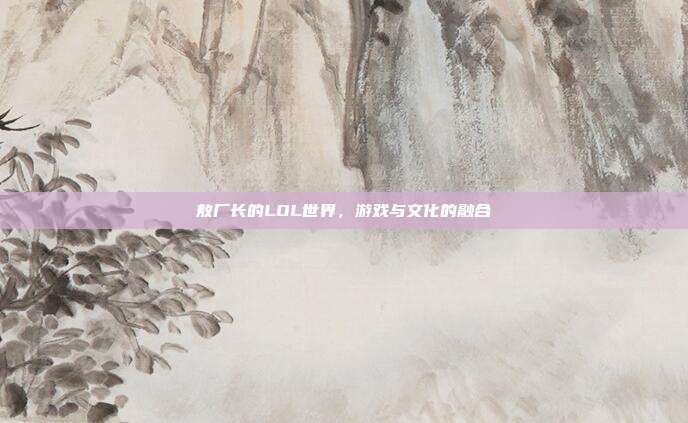 敖厂长的LOL世界，游戏与文化的融合