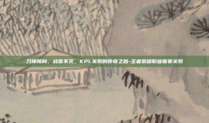 刀锋所向，战意不灭，KPL关羽的传奇之路-王者荣耀职业联赛关羽