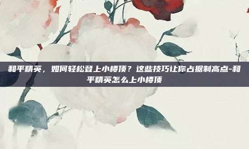 和平精英，如何轻松登上小楼顶？这些技巧让你占据制高点-和平精英怎么上小楼顶