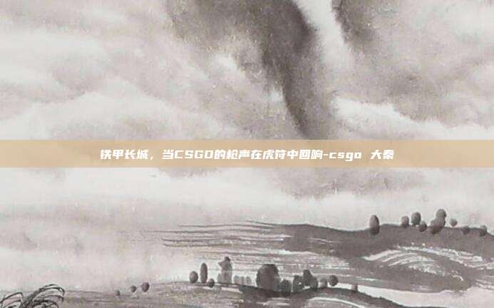铁甲长城，当CSGO的枪声在虎符中回响-csgo 大秦