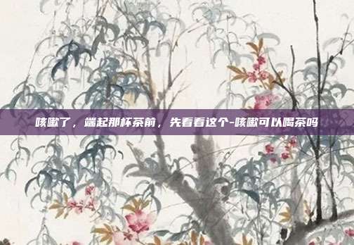 咳嗽了，端起那杯茶前，先看看这个-咳嗽可以喝茶吗