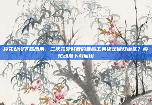 樱花动漫下载应用,二次元爱好者的宝藏工具还是版权雷区?樱花动漫下载应用