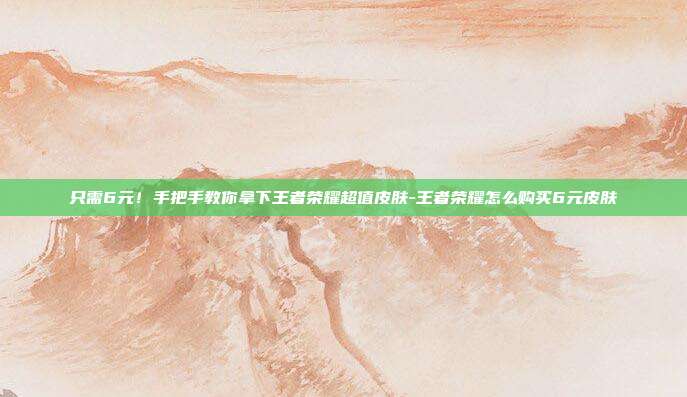 只需6元!手把手教你拿下王者荣耀超值皮肤-王者荣耀怎么购买6元皮肤