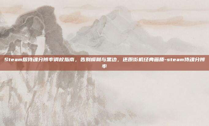Steam版侍魂分辨率调校指南，告别模糊与黑边，还原街机经典画质-steam侍魂分辨率