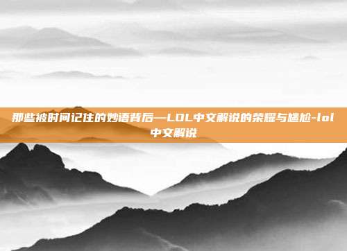 那些被时间记住的妙语背后—LOL中文解说的荣耀与尴尬-lol中文解说