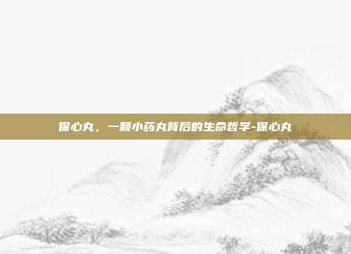 保心丸，一颗小药丸背后的生命哲学-保心丸