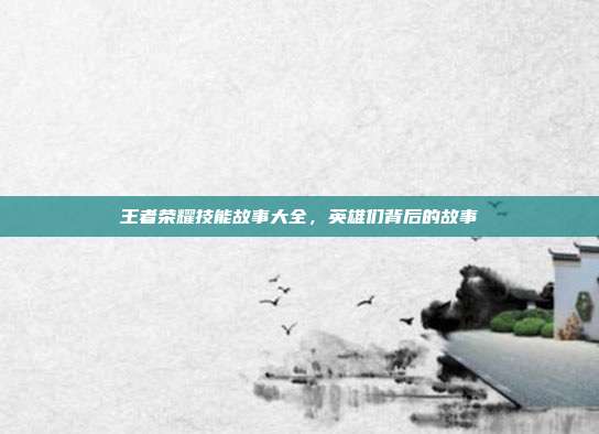 王者荣耀技能故事大全,英雄们背后的故事