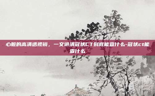心脏的高清透视镜,一文讲清冠状CT到底能查什么-冠状ct能查什么
